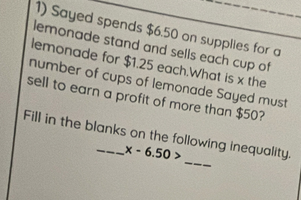 Sayed spends $6.50 on supplies for a 
lemonade stand and sells each cup of 
lemonade for $1.25 each.What is x the 
number of cups of lemonade Sayed must 
sell to earn a profit of more than $50? 
_ 
Fill in the blanks on the following inequality.
x-6.50>