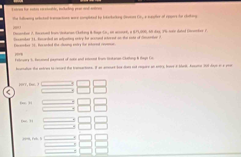 Entries for notes receivable, including year-end entries 
The following selected transactions were completed by Interlocking Devices Co., a supplier of zoppers for clothing 
20Y7 
December 7. Received from Unitarian Clothing & Bags Co., on account, a $75,000, 60-day, 3% note dated December 7. 
December 31. Recorded an adjusting entry for accrued interest on the note of December 7. 
December 31. Recorded the closing entry for interest revenue. 
20Y8 
February 5. Received payment of note and interest from Unitarian Clothing & Bags Co. 
Journalize the entries to record the transactions. If an amount box does not require an entry, leave it blank. Assume 350 days in a year
20Y7, Dec. 7 
Dec. 31 
0ec. 31 
* 
20Y8, Feb. 5