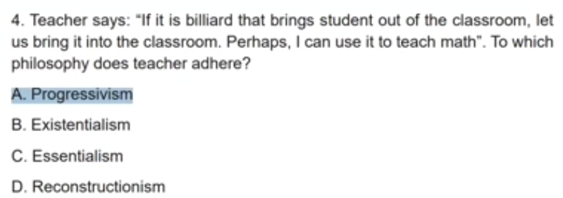 Teacher says: “If it is billiard that brings student out of the classroom, let
us bring it into the classroom. Perhaps, I can use it to teach math". To which
philosophy does teacher adhere?
A. Progressivism
B. Existentialism
C. Essentialism
D. Reconstructionism