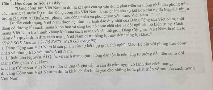 Đọc đoạn tư liệu sau đây:
“Đảng cộng sản Việt Nam ra đời là kết quả của sự vận động phát triển và thống nhất của phong trào
cách mạng cả nước.Sự ra đời Đảng cộng sản Việt Nam là sản phẩm của sự kết hợp chủ nghĩa Mác-Lê nin,tư
tưởng Nguyễn Ái Quốc với phong trào công nhân và phong trào yêu nước Việt Nam.
Từ đây cách mạng Việt Nam được đặt dưới sự lãnh đạo duy nhất của Đảng Cộng sản Việt Nam, một
đảng có đường lối cách mạng khoa học và sáng tạo, tổ chức chặt chẽ và đội ngũ cán bộ kiên trung. Cách
mạng Việt Nam trở thành khăng khít của cách mạng vô sản thế giới. Đảng Cộng sản Việt Nam là nhân tố
hàng đầu quyết định đưa cách mạng Việt Nam đi từ thắng lợi này đến thắng lợi khác.”
(Trích SGK Lịch sử 12 - Bộ KNTT, NXB GD trang 98).
a. Đảng Cộng sản Việt Nam là sản phầm của sự kết hợp giữa chủ nghĩa Mác- Lê nin với phong trào công
nhân và phong trào yêu nước Việt Nam.
b. Lí luận của Nguyễn Ái Quốc về cách mạng giải phóng dân tộc là nền tảng tư tưởng dẫn đến sự ra đời
Đảng Cộng sản Việt Nam.
c. Đảng Cộng sản Việt Nam ra đời chứng tỏ giai cấp tư sản đã nắm ngọn cờ lãnh đạo cách mạng.
d. Đảng Cộng sản Việt Nam ra đời là khâu chuẩn bị tất yếu cho những bước phát triển về sau của cách mạng
Việt Nam.