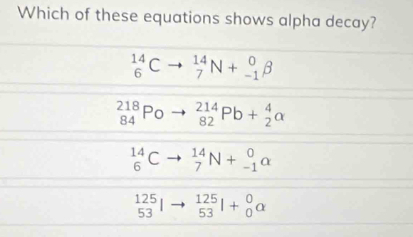 Which of these equations shows alpha decay?
beginarrayr 14 6endarray C to _7^((14)N+_(-1)^0beta
_(84)^(218)Po _(82)^(214)Pb+_2^4alpha
beginarray)r 14 6endarray C _7^((14)N+_(-1)^0alpha
beginarray)r 125 53endarray _(53)^(12+beginarray)r 0 0endarray alpha 