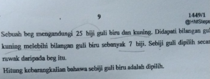 9 1449/1 
@HMSteps 
Sebuah beg mengandungi 25 biji guli biru dan kuning. Didapati bilangan gui 
kuning melebihi bilangan guli biru sebanyak 7 biji. Sebiji guli dipilih secar 
rawak daripada beg itu. 
Hitung kebarangkalian bahawa sebiji guli biru adalah dipilih.