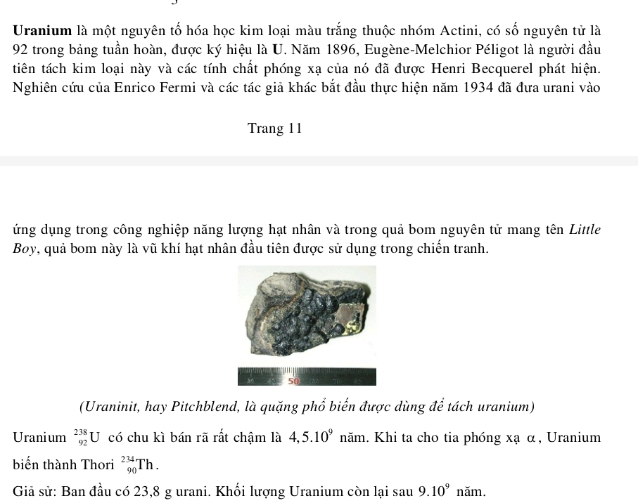 Uranium là một nguyên tố hóa học kim loại màu trắng thuộc nhóm Actini, có số nguyên tử là
92 trong bảng tuần hoàn, được ký hiệu là U. Năm 1896, Eugène-Melchior Péligot là người đầu 
tiên tách kim loại này và các tính chất phóng xạ của nó đã được Henri Becquerel phát hiện. 
Nghiên cứu của Enrico Fermi và các tác giả khác bắt đầu thực hiện năm 1934 đã đưa urani vào 
Trang 11 
ứng dụng trong công nghiệp năng lượng hạt nhân và trong quả bom nguyên tử mang tên Little 
Boy, quả bom này là vũ khí hạt nhân đầu tiên được sử dụng trong chiến tranh. 
(Uraninit, hay Pitchblend, là quặng phổ biến được dùng để tách uranium) 
Uranium _(92)^(238)U có chu kì bán rã rất chậm là 4,5.10^9 năm. Khi ta cho tia phóng xạ α, Uranium 
biến thành Thori _(90)^(234)Th. 
Giả sử: Ban đầu có 23, 8 g urani. Khối lượng Uranium còn lại sau 9.10^9 năm.