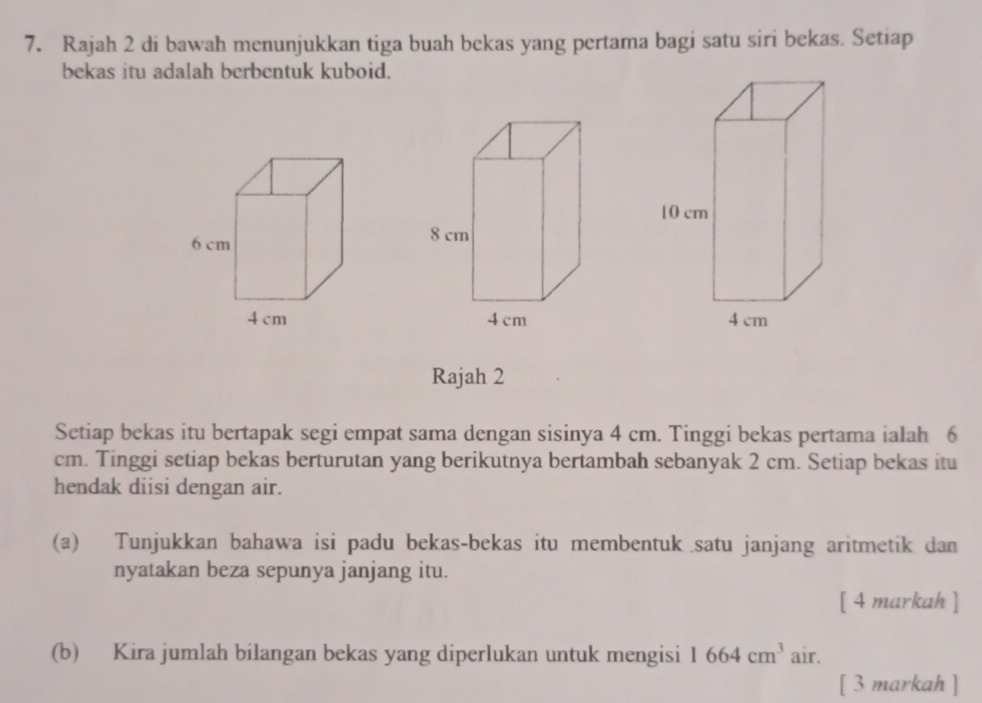 Rajah 2 di bawah menunjukkan tiga buah bekas yang pertama bagi satu siri bekas. Setiap 
bekas itu adalah berbentuk kuboid. 

Rajah 2 
Setiap bekas itu bertapak segi empat sama dengan sisinya 4 cm. Tinggi bekas pertama ialah 6
cm. Tinggi setiap bekas berturutan yang berikutnya bertambah sebanyak 2 cm. Setiap bekas itu 
hendak diisi dengan air. 
(a) Tunjukkan bahawa isi padu bekas-bekas itu membentuk satu janjang aritmetik dan 
nyatakan beza sepunya janjang itu. 
[ 4 markah ] 
(b) Kira jumlah bilangan bekas yang diperlukan untuk mengisi 1664cm^3 air. 
[ 3 markah ]