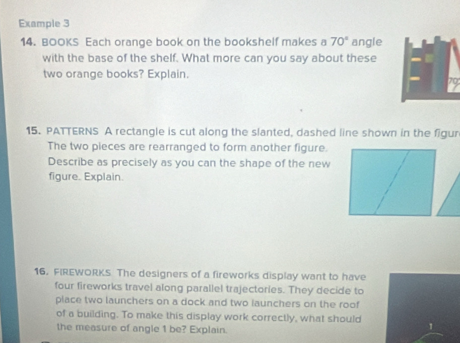 Example 3 
14. BOOKS Each orange book on the bookshelf makes a 70° angle 
with the base of the shelf. What more can you say about these 
two orange books? Explain.
70
15. PATTERNS A rectangle is cut along the slanted, dashed line shown in the figur 
The two pieces are rearranged to form another figure. 
Describe as precisely as you can the shape of the new 
figure. Explain. 
16. FIREWORKS The designers of a fireworks display want to have 
four fireworks travel along parallel trajectories. They decide to 
place two launchers on a dock and two launchers on the roof 
of a building. To make this display work correctly, what should 
the measure of angle 1 be? Explain. 
1