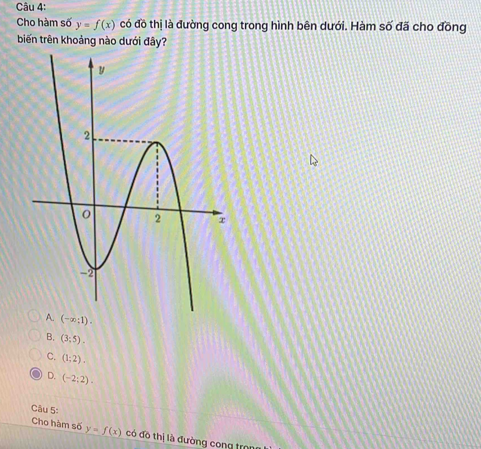 Cho hàm số y=f(x) có đồ thị là đường cong trong hình bên dưới. Hàm số đã cho đồng
biến trên khoảng nào dưới đây?
(-∈fty ;1).
B. (3;5).
C. (1;2).
D. (-2;2). 
Câu 5:
Cho hàm số y=f(x) có đồ thị là đường cong tron