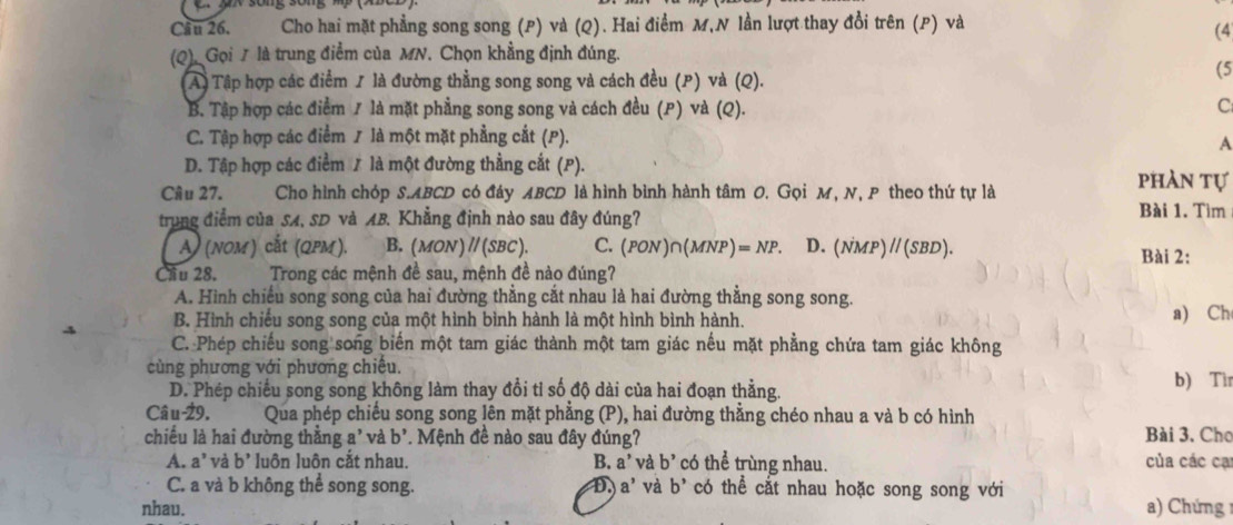 Cầu 26, Cho hai mặt phẳng song song (P) và (Q). Hai điểm M,N lần lượt thay đổi trên (P) và
(4
(Q). Gọi / là trung điểm của MN. Chọn khẳng định đúng.
A) Tập hợp các điểm / là đường thằng song song và cách đều (P) và (Q).
(5
B. Tập hợp các điểm / là mặt phẳng song song và cách đều (P) và (Q).
C
C. Tập hợp các điểm / là một mặt phẳng cắt (P).
A
D. Tập hợp các điểm / là một đường thẳng cắt (P).
Câu 27. Cho hình chóp S.ABCD có đáy ABCD là hình bình hành tâm O. Gọi M, N, P theo thứ tự là
phàn tự
trung điểm của SA, SD và AB. Khẳng định nào sau đây đúng? Bài 1. Tìm
A) (nom) cắt (QPM). B. (MON ) // (SBC). C. (PON)∩(MNP) =NP D. (NMP) // (SBD). Bài 2:
Cầu 28.      Trong các mệnh đề sau, mệnh đề nào đúng?
A. Hình chiếu song song của hai đường thằng cắt nhau là hai đường thẳng song song
B. Hình chiếu song song của một hình bình hành là một hình bình hành. a) Ch
C. Phép chiếu song song biến một tam giác thành một tam giác nếu mặt phẳng chứa tam giác không
cùng phương với phương chiếu. b) Tìr
D. Phép chiếu song song không làm thay đổi tỉ số độ dài của hai đoạn thẳng.
Câu-29. Qua phép chiếu song song lên mặt phẳng (P), hai đường thẳng chéo nhau a và b có hình
chiều là hai đường thắng a' và b'. Mệnh đề nào sau đây đúng? Bài 3. Cho
A. a' và b' luôn luôn cắt nhau. B. a^, và b' có thể trùng nhau. của các cạ
C. a và b không thể song song. D. a^, và b' có thể cắt nhau hoặc song song với
nhau. a) Chứng