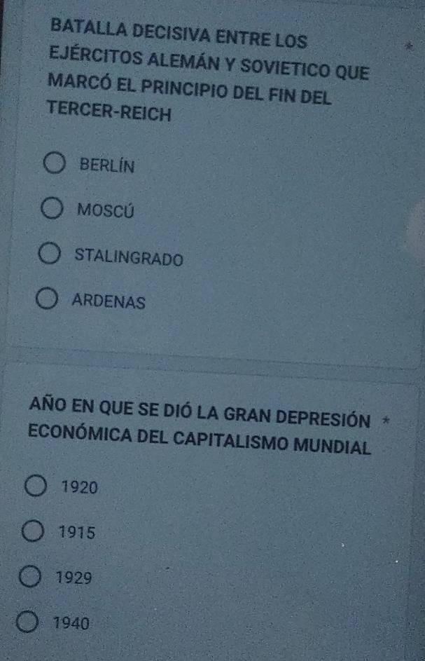 BATALLA DECISIVA ENTRE LOS
EJÉRCITOS ALEMÁN Y SOVIETICO QUE
marcó el principio Del FIn del
TERCER-REICH
BERLÍN
MOSCÚ
STALINGRADO
ARDENAS
AÑO EN QUE SE DIÓ LA GRAN DEPRESIÓN *
ECONÓMICA DEL CAPITALISMO MUNDIAL
1920
1915
1929
1940