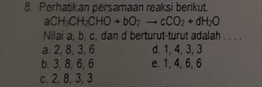 Perhatikan persamaan reaksi berikut.
aCH_3CH_2CHOto bO_2to cCO_2+dH_2O
Nilai a, b, c, dan d berturut-turut adalah . . . .
a. 2, 8, 3, 6 d. 1, 4, 3, 3
b. 3, 8, 6, 6 e. 1, 4, 6, 6
c. 2, 8, 3, 3