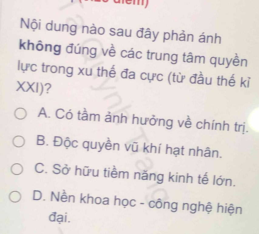 em
Nội dung nào sau đây phản ánh
không đúng về các trung tâm quyền
lực trong xu thế đa cực (từ đầu thế kỉ
XXI)?
A. Có tầm ảnh hưởng về chính trị.
B. Độc quyền vũ khí hạt nhân.
C. Sở hữu tiềm năng kinh tế lớn.
D. Nền khoa học - công nghệ hiện
đại.