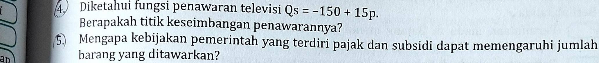 Diketahui fungsi penawaran televisi Qs=-150+15p. 
Berapakah titik keseimbangan penawarannya? 
5. Mengapa kebijakan pemerintah yang terdiri pajak dan subsidi dapat memengaruhi jumlah 
ad 
barang yang ditawarkan?