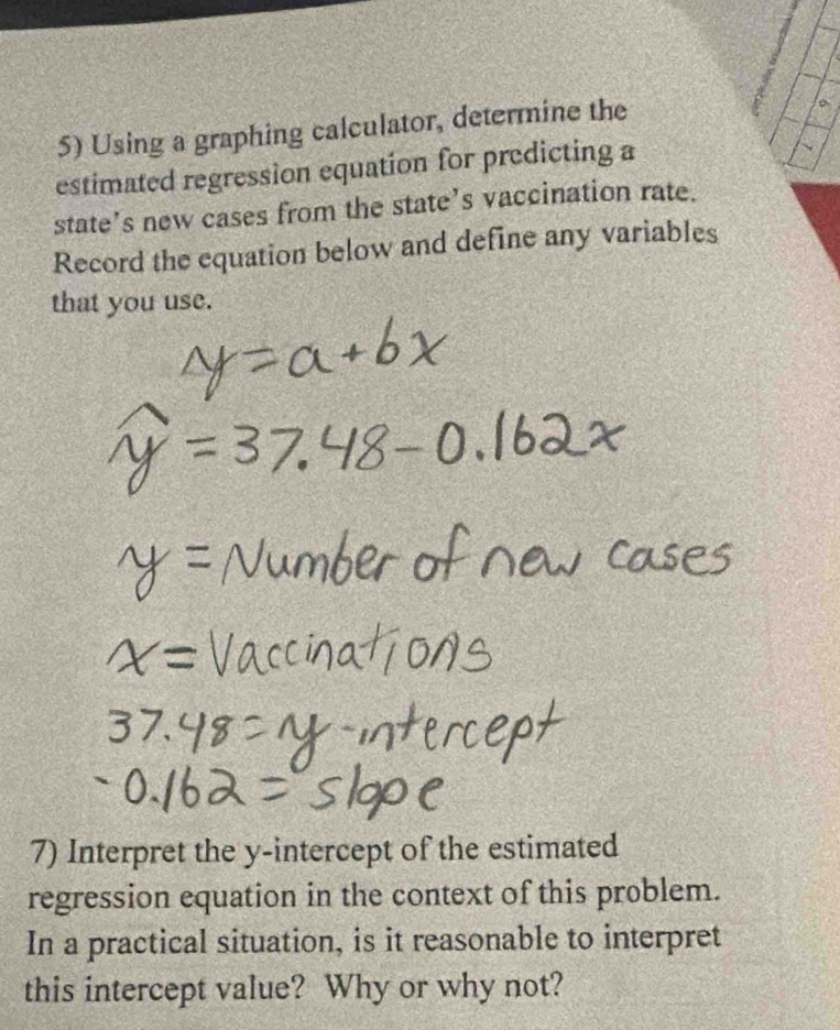 Using a graphing calculator, determine the 
estimated regression equation for predicting a 
state’s new cases from the state’s vaccination rate. 
Record the equation below and define any variables 
that you use. 
7) Interpret the y-intercept of the estimated 
regression equation in the context of this problem. 
In a practical situation, is it reasonable to interpret 
this intercept value? Why or why not?