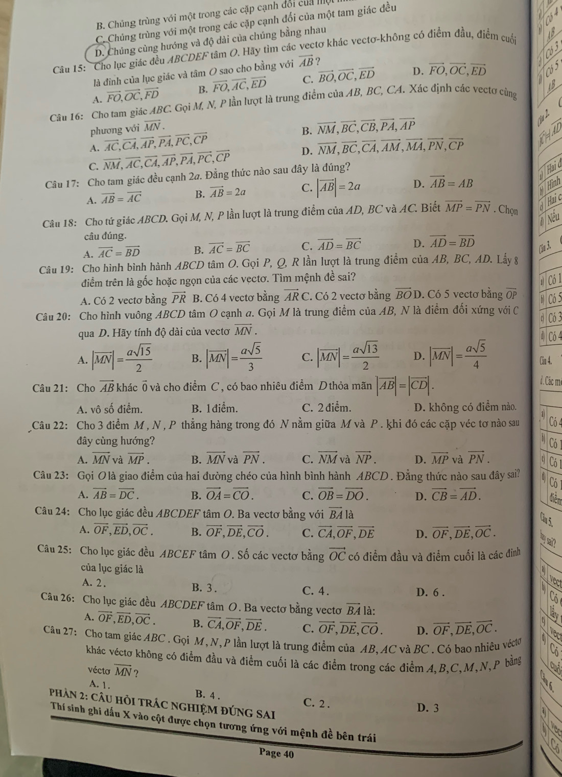 B. Chúng trùng với một trong các cặp cạnh đổi của mội
C. Chúng trùng với một trong các cặp cạnh đối của một tam giác đều
D. Chúng cùng hướng và độ dài của chúng bằng nhau
Câu 15: 'Cho lục giác đều ABCDEF tâm O. Hãy tìm các vectơ khác vectơ-không có điểm đầu, điểm cuối
D.
là đinh của lục giác và tâm O sao cho bằng với vector AB ?
A. vector FO,vector OC,vector FD B. vector FO,vector AC,vector ED C. vector BO,vector OC,vector ED vector FO,vector OC,vector ED
Câu 16: Cho tam giác ABC. * Gọi M, N, P lần lượt là trung điểm của AB, BC, CA. Xác định các vectơ cùng
phương với overline MN.
B. vector NM,vector BC,vector CB,vector PA,vector AP
A. vector AC,vector CA,vector AP,vector PA,vector PC,vector CP
C. vector NM,vector AC,vector CA,vector AP,vector PA,vector PC,vector CP D. vector NM,vector BC,vector CA,vector AM,vector MA,vector PN,vector CP
Câu 17: Cho tam giác đều cạnh 2a. Đằng thức nào sau đây là đúng?
Hai d
A. vector AB=vector AC B. vector AB=2a C. |vector AB|=2a D. vector AB=AB
Hình
Câu 18: Cho tứ giác ABCD. Gọi M, N, P lần lượt là trung điểm của AD, BC và AC. Biết vector MP=vector PN. Chọn
Haic
#Nếu
câu đúng.
A. vector AC=vector BD B. vector AC=vector BC C. vector AD=vector BC D. vector AD=vector BD
Cầu 3.
Câu 19: Cho hình bình hành ABCD tâm O. Gọi P, Q, R lần lượt là trung điểm của AB, BC, AD. Lấy 8
điềm trên là gốc hoặc ngọn của các vẹctơ. Tìm mệnh đề sai?
1 Có 1
A. Có 2 vectơ bằng vector PR B. Có 4 vectơ bằng vector ARC. Có 2 vectơ bằng overline BOD. Có 5 vectơ bằng overline OP
Có 5
Câu 20: Cho hình vuông ABCD tâm O cạnh a. Gọi M là trung điểm của AB, N là điểm đối xứng với C
C
qua D. Hãy tính độ dài của vectơ overline MN. Có 3
④ Có 4
A. |vector MN|= asqrt(15)/2  B. |overline MN|= asqrt(5)/3  C. |vector MN|= asqrt(13)/2  D. |overline MN|= asqrt(5)/4  Câu 4.
Câu 21: Cho vector AB khác 0 và cho điểm C, có bao nhiêu điểm D thỏa mãn |vector AB|=|vector CD|.
đ . Các mê
A. vô số điểm. B. 1điểm. C. 2 điểm. D. không có điểm nào.
Câu 22: Cho 3 điểm M , N , P thẳng hàng trong đó N nằm giữa M và P . khi đó các cặp véc tơ nào sau aj Có 4
đây cùng hướng? N Có 1
A. vector MN và overline MP. B. vector MN và vector PN. C. vector NM và vector NP. D. vector MP và vector PN. 0 Có 1
Câu 23: Gọi Olà giao điểm của hai đường chéo của hình bình hành ABCD . Đằng thức nào sau đây sai?  Có
A. vector AB=vector DC. B. vector OA=vector CO. C. vector OB=vector DO. D. vector CB=vector AD.
điểm
Câu 24: Cho lục giác đều ABCDEF tâm O. Ba vectơ bằng với vector BA là
Câu 5.
A. vector OF,vector ED,vector OC. B. vector OF,vector DE,vector CO. C. vector CA,vector OF,vector DE D. vector OF,vector DE,vector OC. " sai?
Câu 25: Cho lục giác đều ABCEF tâm O. Số các vectơ bằng vector OC có điểm đầu và điểm cuối là các đinh
của lục giác là a
vect
A.2 . B. 3 . C. 4 . D. 6 .
o
Có
Câu 26: Cho lục giác đều ABCDEF tâm O. Ba vectơ bằng vectơ vector BA là:
lậv
A. vector OF,vector ED,vector OC. B. vector CA,vector OF,vector DE. C. vector OF,vector DE,vector CO. D. vector OF,vector DE,vector OC.
9 Vec
Câu 27: Cho tam giác ABC . Gọi M, N, P lần lượt là trung điểm của AB, AC và BC . Có bao nhiêu véctơ
khác véctơ không có điểm đầu và điểm cuối là các điểm trong các điểm A.B.C.M,N,P bằng
vécto overline MN ?
A. 1. B. 4 . C. 2 .
PhảN 2: cÂU HỏI TRÁC NGHIỆM ĐÚNG SAI
D. 3
Thí sinh ghi dấu X vào cột được chọn tương ứng với mệnh đề bên trái
1a
Page 40