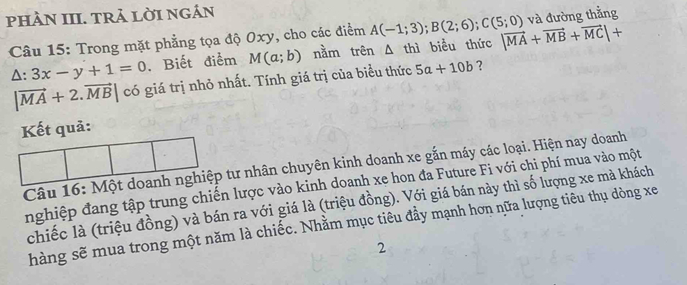 pHÀN III. TRả LờI NGÁN 
Câu 15: Trong mặt phẳng tọa độ Oxy, cho các điểm A(-1;3); B(2;6); C(5;0) và đường thắng
△ :3x-y+1=0 , Biết điểm M(a;b) nằm trên A thì biểu thức |vector MA+vector MB+vector MC|+
|vector MA+2.vector MB|c6 giá trị nhỏ nhất. Tính giá trị của biểu thức 5a+10b ? 
Kết quả: 
Câu 16: Một doanh nghiệp tư nhân chuyên kinh doanh xe gắn máy các loại. Hiện nay doanh 
nghiệp đang tập trung chiến lược vào kinh doanh xe hon đa Future Fi với chi phí mua vào một 
chiếc là (triệu đồng) và bán ra với giá là (triệu đồng). Với giá bán này thì số lượng xe mà khách 
hàng sẽ mua trong một năm là chiếc. Nhằm mục tiêu đầy mạnh hơn nữa lượng tiêu thụ dòng xe 
2