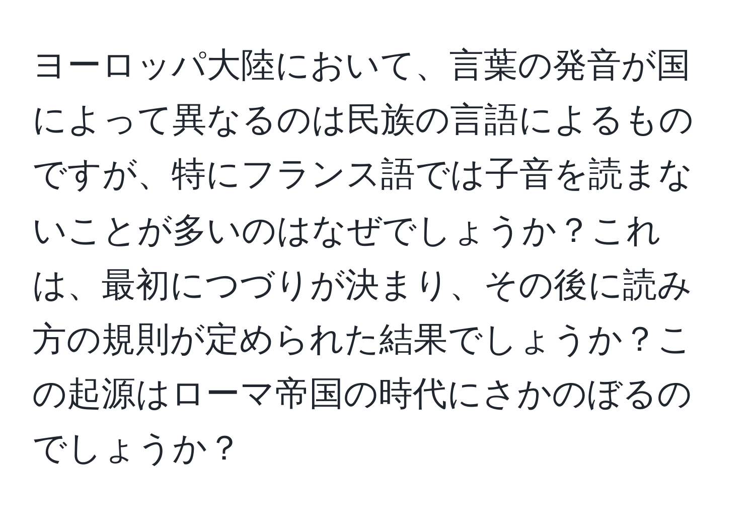 ヨーロッパ大陸において、言葉の発音が国によって異なるのは民族の言語によるものですが、特にフランス語では子音を読まないことが多いのはなぜでしょうか？これは、最初につづりが決まり、その後に読み方の規則が定められた結果でしょうか？この起源はローマ帝国の時代にさかのぼるのでしょうか？