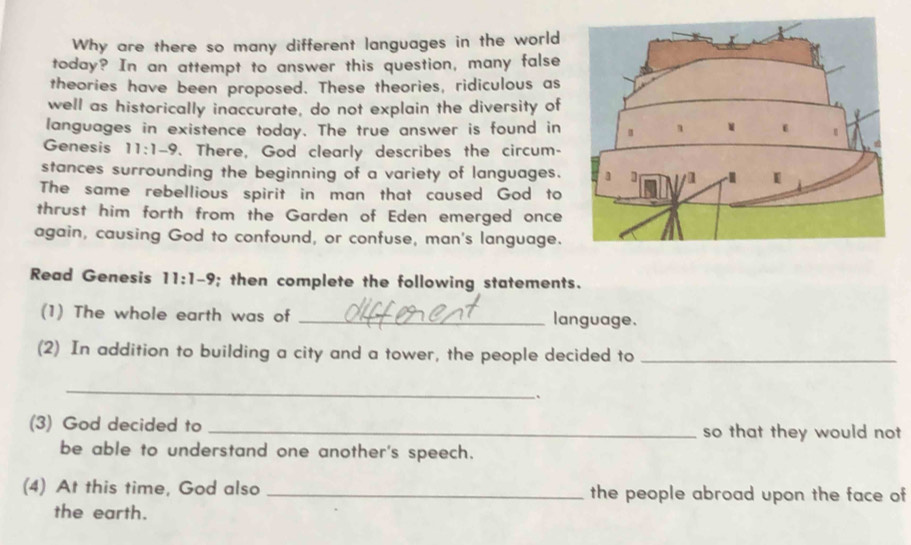 Why are there so many different languages in the world 
today? In an attempt to answer this question, many false 
theories have been proposed. These theories, ridiculous as 
well as historically inaccurate, do not explain the diversity of 
languages in existence today. The true answer is found in 
Genesis 11:1-9. There, God clearly describes the circum- 
stances surrounding the beginning of a variety of languages. 
The same rebellious spirit in man that caused God to 
thrust him forth from the Garden of Eden emerged once 
again, causing God to confound, or confuse, man's language. 
Read Genesis 11:1-9; then complete the following statements. 
(1) The whole earth was of _language. 
(2) In addition to building a city and a tower, the people decided to_ 
_ 
、 
(3) God decided to _so that they would not 
be able to understand one another's speech. 
(4) At this time, God also _the people abroad upon the face of 
the earth.