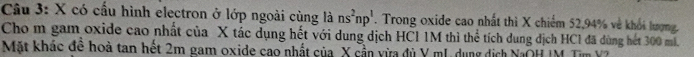 có cấu hình electron ở lớp ngoài cùng lans^2np^1. Trong oxide cao nhất thì X chiếm 52, 94% về khối lượng. 
Cho m gam oxide cao nhất của X tác dụng hết với dung dịch HCl 1M thì thể tích dung dịch HCl đã dùng hét 300 ml. 
Mặt khác đề hoà tan hết 2m gam oxide cao nhất của X cần vừa đủ Y mL dụng dịch NaOH IM Tim Y