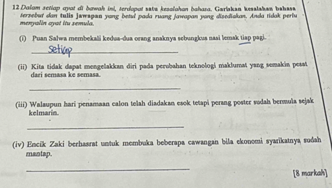 Dalam setiap ayat di bawah ini, terdapat satu kesalahan bahasa. Gariskan kesalshan bahasa 
tersebut dan tulis jawspan yang betul pada ruang jawapan yang disediakan. Anda tidak perlu 
menyalin ayat itu semula. 
(i) Puan Salwa membekali kedua-dua orang anaknya sebungkus nasi lemak tiap pagi. 
_ 
(ii) Kita tidak dapat mengelakkan diri pada perubahan teknologi maklumat yang semakin pesat 
dari semasa ke semasa. 
_ 
(iii) Walaupun hari penamaan calon telah diadakan esok tetapi perang poster sudah bermula sejak 
kelmarin. 
_ 
(iv) Encik Zaki berhasrat untuk membuka beberapa cawangan bila ekonomi syarikatnya sudah 
mantap. 
_ 
[8 markah]