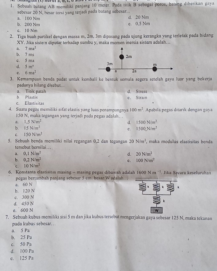 ∵  Shagnn (x) nuru π, b, c, αa
1. Şebuah batang AB memiliki panjang 10 meter. Pada titik B sebagai poros, batang diberikan gaya
sebesar 20 N, besar torsi yang terjadi pada batang sebesar...
a. 100 Nm d. 20 Nm
b. 200 Nm e. 0,5 Nm
c. 10 Nm
2. Tiga buah partikel dengan massa m, 2m, 3m dipasang pada ujung kerangka yang terletak pada bidang
XY. Jika sistem diputar terhadap sumbu y, maka momen inersia sistem adalah…..
a. 7ma^2
b. 7 ms
2m
c. 5 ma
d. 5m^a
3m
m
e. 6ma^2
a 2a
3. Kemampuan benda padat untuk kembali ke bentuk semula segera setelah gaya luar yang bekerja
padanya hilang disebut..
a. Titik patah d. Stress
b Plastis e. Strain
c. Elastisitas
4. Suatu pegas memiliki sifat elastis yang luas penampangnya 100m^2 Apabila pegas ditarik dengan gaya
150 N, maka tegangan yang terjadi pada pegas adalah...
a. 1,5N/m^2 d. 1500N/m^2
b. 15N/m^2 1500,N/m^2
c.
c. 150N/m^2
5. Sebuah benda memiliki nilai regangan 0,2 dan tegangan 20N/m^2 , maka modulus elastisitas benda
tersebut bernilai...
a. 0,1N/m^2 d. 20N/m^2
b. 0,2N/m^2 c. 100N/m^2. 10N/m^2
6. Konstanta clastisitas masing - masing pegas dibawah adalah 1600N.m^(-1). Jika Secara keseluruhan
pegas bertambah panjang sebesar 5 cm. besar W adalah..
a. 60 N
b. 120 N
c. 300 N
d. 450 N
e.  600 N 
7. Sebuah kubus memiliki sisi 5 m dan jika kubus tersebut mengerjakan gaya sebesar 125 N, maka tekanan
pada kubus sebesar…
a. 5 Pa
b. 25 Pa
c. 50 Pa
d. 100 Pa
e. 125 Pa