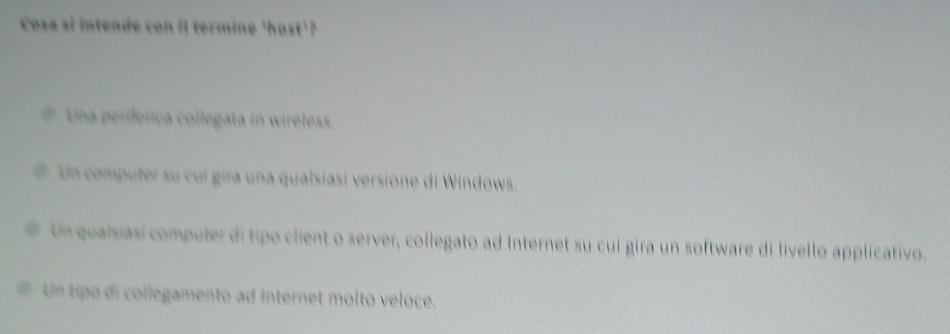 Cosa si intende con il termine 'host'?
Una periferica collegata in wireless.
Un computer su cuí gira una qualsiasi versione di Windows.
Un quaisiasi computer di tipo client o server, collegato ad Internet su cui gira un software di livello applicativo.
Un tipo di collegamento ad Internet molto veloce.