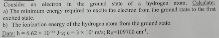 Consider an electron in the ground state of a hydrogen atom. Calculate: 
a) The minimum energy required to excite the electron from the ground state to the first 
excited state. 
b) The ionization energy of the hydrogen atom from the ground state. 
Data: h=6.62* 10^(-34)J· s; c=3* 10^8m/s; R_H=109700cm^(-1).