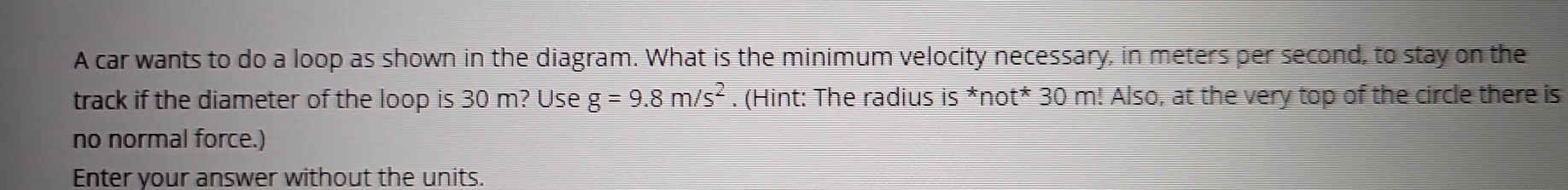 A car wants to do a loop as shown in the diagram. What is the minimum velocity necessary, in meters per second, to stay on the 
track if the diameter of the loop is 30 m? Use g=9.8m/s^2. (Hint: The radius I overline S *not* 30 m! Also, at the very top of the circle there is 
no normal force.) 
Enter your answer without the units.