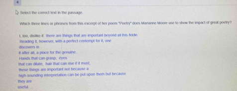 Select the correct text in the passage
Which three lines or phrases from this excerpt of her poem 'Poetry' does Marianne Moore use to show the impact of great poetry?
t, too, dislike it: there are things that are important beyond all this fiddle.
Reading it, however, with a perfect contempt for it, one
discovers in
it after all, a place for the genuine.
Hands that can grasp, eyes
that can dilate,--hair that can rise if it must,
these things are important not because a
high-sounding interpretation can be put upon them but because
they are
useful