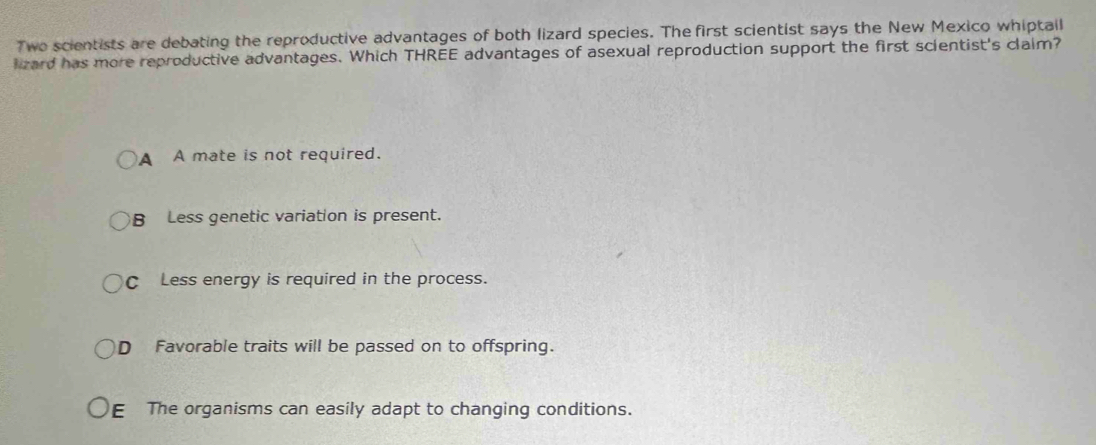 Two scientists are debating the reproductive advantages of both lizard species. The first scientist says the New Mexico whiptall
lizard has more reproductive advantages. Which THREE advantages of asexual reproduction support the first scientist's claim?
A A mate is not required.
B Less genetic variation is present.
C Less energy is required in the process.
D Favorable traits will be passed on to offspring.
E The organisms can easily adapt to changing conditions.