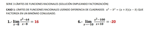 SERIE 3 LÍMITES DE FUNCIONES RACIONALES (SOLUCIÓN EMPLEANDO FACTORIZACIÓN)
Caso 1: límites de funciones racionales usándo diferencia de cuadrados a^2-b^2=(a+b)(a-b) QUE
FACTORIZA EN UN BINÓMIO CONJUGADO.
1.- limlimits _xto 8 (x^2-64)/x-8 =16 limlimits _xto -10 (x^2-100)/x+10 =-20
6.-