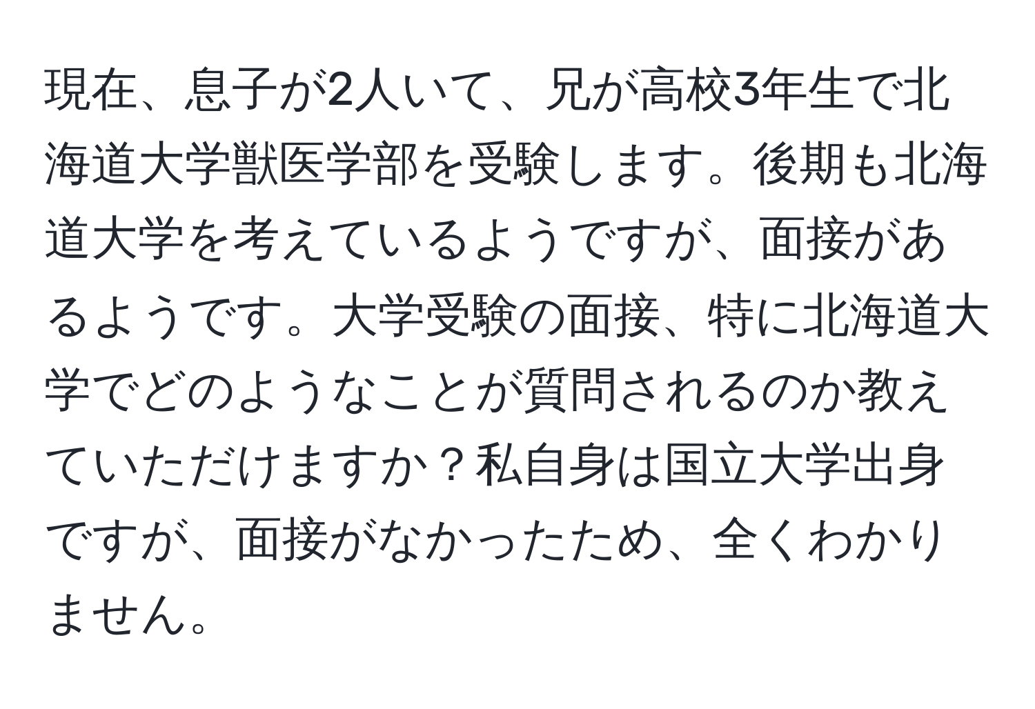 現在、息子が2人いて、兄が高校3年生で北海道大学獣医学部を受験します。後期も北海道大学を考えているようですが、面接があるようです。大学受験の面接、特に北海道大学でどのようなことが質問されるのか教えていただけますか？私自身は国立大学出身ですが、面接がなかったため、全くわかりません。