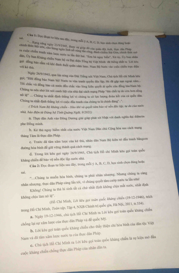 sai.
Câu 1: Đọc đoạn tư liệu sau đây, trong mỗi ý A, B, C, D, học sinh chọn đúng hoặc
Rang sáng ngày 23/9/1945, được sự giúp đỡ của quân đội Anh, thực dân Pháp
chính thức bội ước, cho hàng ngàn lính nô sứng tần công, đình chiêm Sài Gòn, chính thức mô
ra cuộc chiến tranh xâm lược nước ta lần thứ hai. ''Sơn hà nguy biển'', Xù ủy, Ủy ban nhân
dân, Ủy ban Kháng chiến Nam bộ và Đại diện Tổng bộ Việt Minh đã thống nhất ra Lời kêu
gọi đồng bào cầm vũ khí đánh đuổi quân xâm lược. Nam Bộ bước vào cuộc chiến trực điện
với kè thù.
Ngày 26/9/1945, qua làn sóng của Đài Tiếng nổi Việt Nam, Chú tịch Hồ chí Minh kêu
gọi; “Hỡi đồng bảo Nam bộ! Nước ta vừa tranh quyền độc lập, thì đã gặp nạn ngoại xâm....
Tôi chắc và đồng bào cã nước đều chắc vào lòng kiên quyết ái quốc của đồng bàoNam bộ,
Chúng ta nên nhớ lời nói oanh liệt của nhà đại cách mạng Pháp 'thà chết tự do còn hơn sống
nộ 16''... Chúng ta nhất định thắng lợi vì chúng ta có lực lượng đoàn kết của cả quốc dân
Chúng ta nhất định thắng lợi vi cuộc đầu tranh của chúng ta là chính đáng''...
( Trích Nam Bộ kháng chiến - Hào khi và quyết tâm báo vệ nễn độc lập, tự do của nước
nhà, bảo điện tử Đảng bộ Tinh Quảng Ngãi, 9/2021)
a. Thực dân Anh vào Đông Dương giải giáp phát xít Nhật với danh nghĩa đại diệncủa
phe Đồng minh.
b. Kẻ thù nguy hiểm nhất của nước Việt Nam Dân chủ Cộng hòa sau cách mạng
tháng Tảm là thực dân Pháp.
C. Trước đã tâm xâm lược của kè thù, nhân dân Nam Bộ kiên trì đầu tranh bằngeon
đường hòa binh đễ giữ vững thành quả cách mạng.
d. Trong lời kêu gọi ngày 26/9/1945, Chú tịch Hồ chí Minh kêu gọi toàn quốc
kháng chiến để bảo vệ nền độc lập nước nhà.
Câu 2: Đọc đoạn tư liệu sau đây, trong mỗi ý A, B, C, D, học sinh chọn đúng hoặc
sai .
“…Chúng ta muốn hòa binh, chúng ta phái nhân nhượng. Nhưng chúng ta càng
nhân nhượng, thực dân Pháp càng lần tới, vì chúng quyết tâm cướp nước ta lần nữa!
Không! Chúng ta thà hì sinh tắt cả chứ nhất định không chịu mắt nước, nhất định
không chịu làm nô lệ'.
(Hồ Chí Minh, Lời kêu gọi toàn quốc kháng chiến (19-12-1946), trích
trong Hồ Chí Minh, Toàn tập, Tập 4, NXB Chính trị quốc gia, Hà Nội, 2011, tr.534).
a. Ngày 19-12-1946, chủ tịch Hồ Chí Minh ra Lời kêu gọi toàn quốc kháng chiến
chống lại sự xâm lược của thực dân Pháp và đế quốc Mỹ.
b. Lời kêu gọi toàn quốc kháng chiến cho thấy thiện chí hòa bình của dân tộc Việt
Nam và đã tâm xâm lược nước ta của thực dân Pháp.
c. Chủ tịch Hồ Chí Minh ra Lời kêu gọi toàn quốc kháng chiến là sự kiện mở đầu
cuộc kháng chiến chống thực dân Pháp của nhân dân ta.