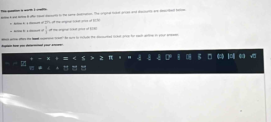 This question is worth 3 credits. 
Airlime A and Airlime B offer travel discounts to the same destination. The original ticket prices and discounts are described below. 
* Aidime A: a discount of 25% off the original ticket price of $150
* Airlime B: a discount of  1/3  off the original ticket price of $180
Which airlne efflers the least expensive ticket? Be sure to include the discounted ticket price for each airline in your answer, 
Explain how you determined your answer. 
Z