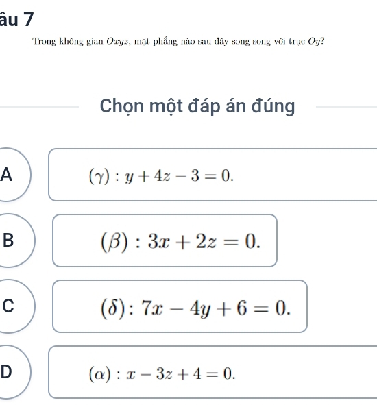 âu 7
Trong không gian Oxyz, mặt phẳng nào sau đây song song với trục Oy?
Chọn một đáp án đúng
A
(gamma ):y+4z-3=0.
B
(beta ):3x+2z=0.
C
(delta ):7x-4y+6=0.
D
(alpha ):x-3z+4=0.