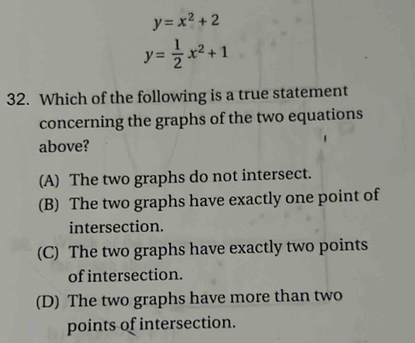 y=x^2+2
y= 1/2 x^2+1
32. Which of the following is a true statement
concerning the graphs of the two equations
above?
(A) The two graphs do not intersect.
(B) The two graphs have exactly one point of
intersection.
(C) The two graphs have exactly two points
of intersection.
(D) The two graphs have more than two
points of intersection.