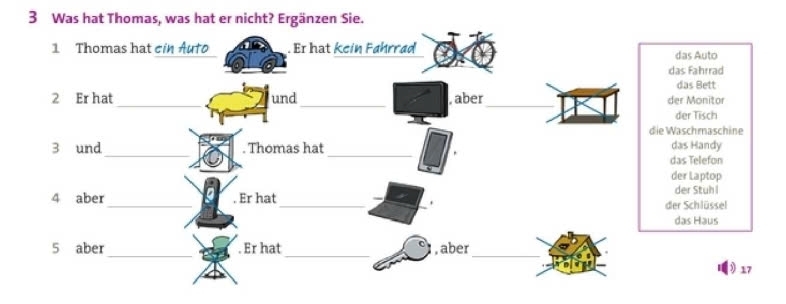 Was hat Thomas, was hat er nicht? Ergänzen Sie.
1 Thomas hat cin Auto . Er hat kein Fahrrad das Auto
das Fahrrad
das Bett
_
_
_
2 Er hat und , aber der Monitor
der Tisch
die Waschmaschine
3 und _. Thomas hat _das Telefon das Handy
der Laptop
der Stuh l
4 aber _. Er hat_ der Schlüssel
.
das Haus
_
_
_
5 aber . Er hat , aber
17