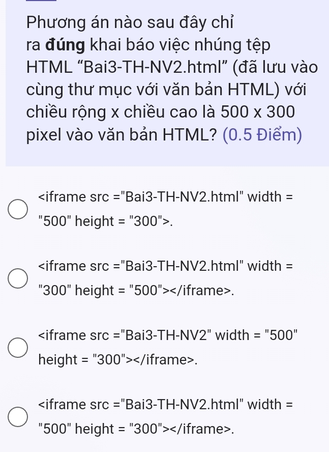 Phương án nào sau đây chỉ
ra đúng khai báo việc nhúng tệp
HTML “Bai3-TH-NV2.html” (đã lưu vào
cùng thư mục với văn bản HTML) với
chiều rộng x chiều cao là 500* 300
pixel vào văn bản HTML? (0.5 Điểm)

width =
500 " height =''300''>.

src= ="Bai3-TH-NV2.html" width =
300'' height :=''500''></ iframe>.
src= "Bai3-TH-NV2" width =''500''
height =''300''></ iframe>.

src= "Bai3-TH-NV2.html" width =
500'' height =''300''></ iframe>.