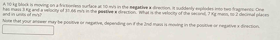 A 10 kg block is moving on a frictionless surface at 10 m/s in the negative x direction. It suddenly explodes into two fragments: One 
has mass 3 Kg and a velocity of 31.66 m/s in the postive x direction. What is the velocity of the second, 7 Kg mass, to 2 decimal places 
and in units of m/s? 
Note that your answer may be positive or negative, depending on if the 2nd mass is moving in the positive or negative x direction.