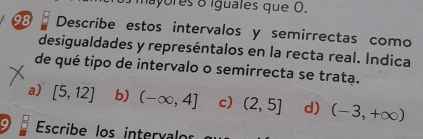 mayores o iguales que O.
98 Describe estos intervalos y semirrectas como
desigualdades y represéntalos en la recta real. Indica
de qué tipo de intervalo o semirrecta se trata.
a) [5,12] b) (-∈fty ,4] c) (2,5] d) (-3,+∈fty )
9 Escribe los intervalo