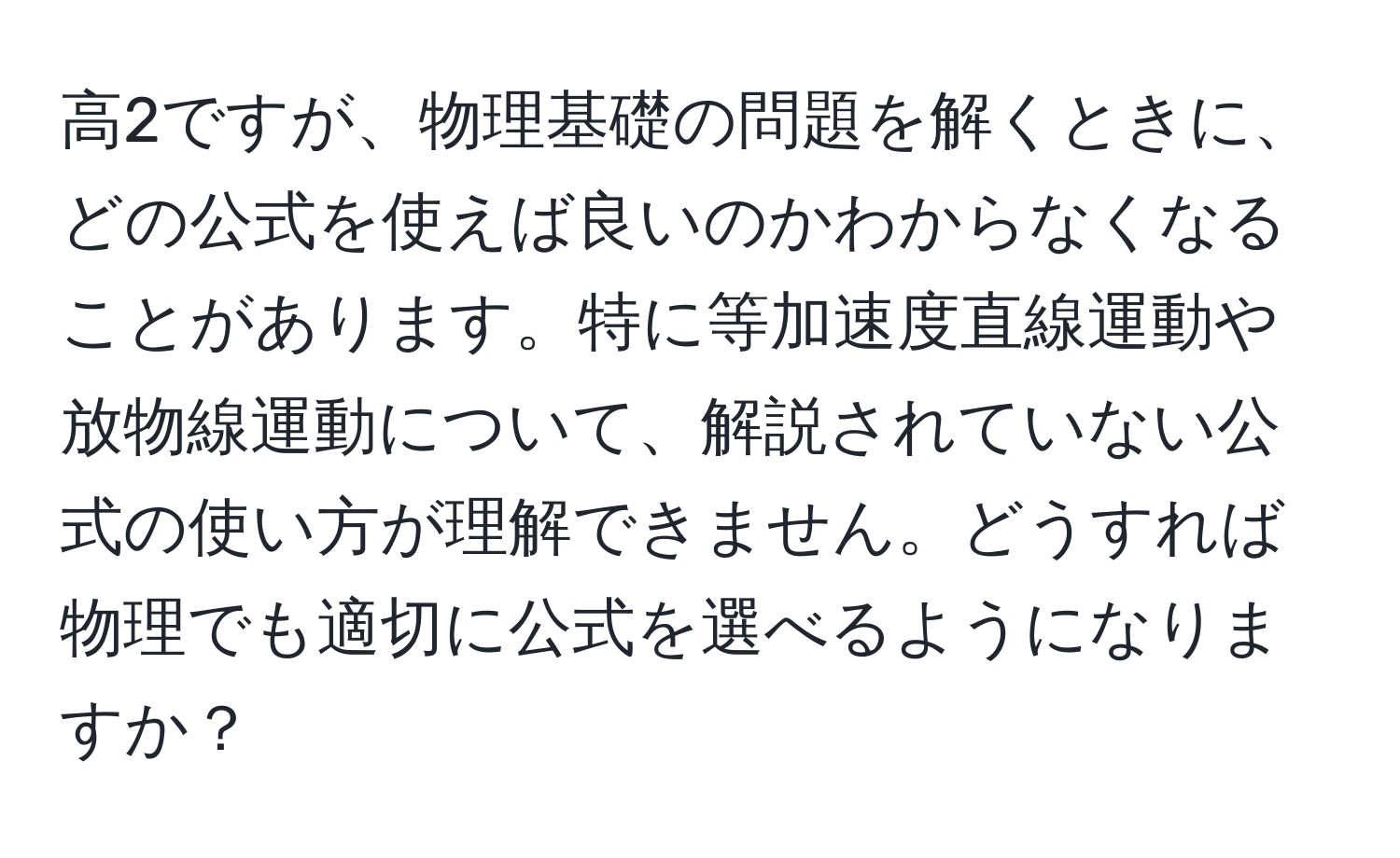 高2ですが、物理基礎の問題を解くときに、どの公式を使えば良いのかわからなくなることがあります。特に等加速度直線運動や放物線運動について、解説されていない公式の使い方が理解できません。どうすれば物理でも適切に公式を選べるようになりますか？