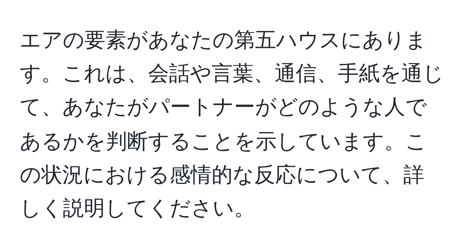 エアの要素があなたの第五ハウスにあります。これは、会話や言葉、通信、手紙を通じて、あなたがパートナーがどのような人であるかを判断することを示しています。この状況における感情的な反応について、詳しく説明してください。