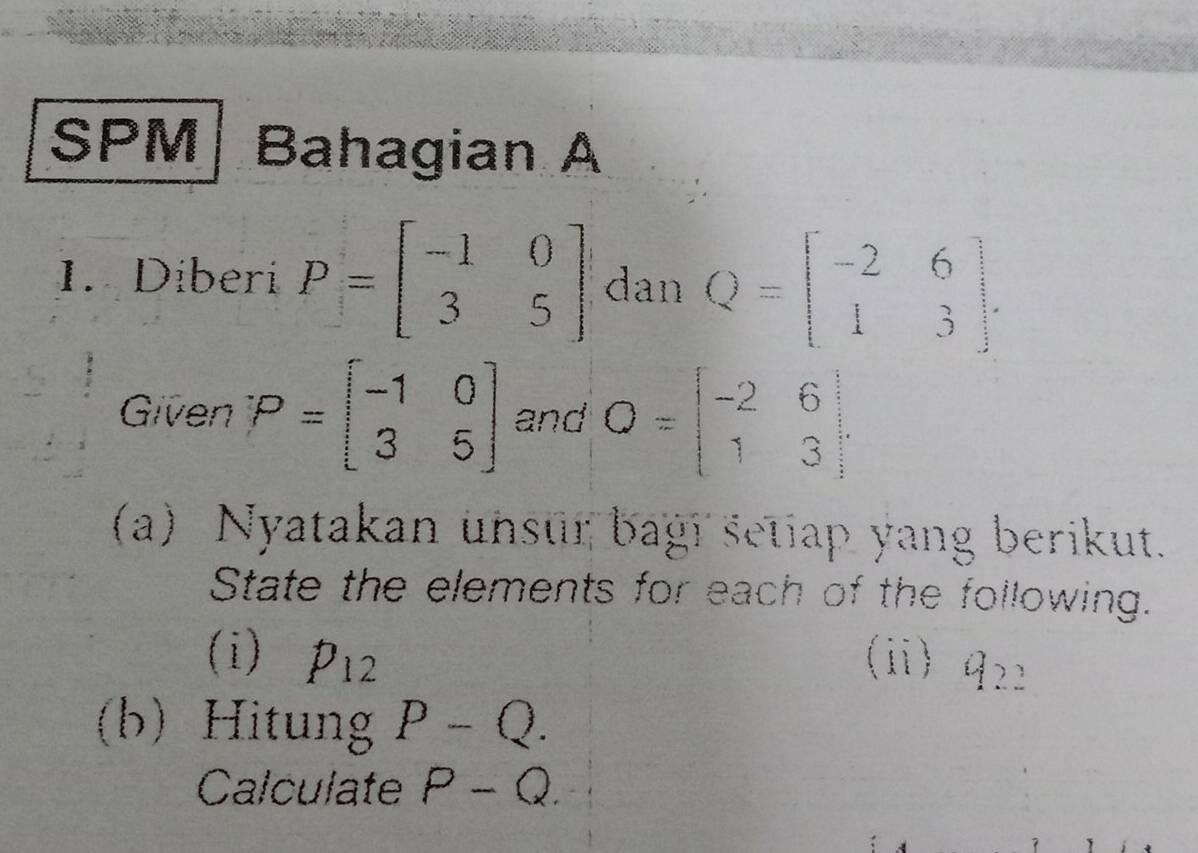 SPM| Bahagian A 
1. Diberi P=beginbmatrix -1&0 3&5endbmatrix dan Q=beginbmatrix -2&6 1&3endbmatrix. 
Given P=beginbmatrix -1&0 3&5endbmatrix and O=beginbmatrix -2&6 1&3endbmatrix
(a) Nyatakan unsur bagi setiap yang berikut. 
State the elements for each of the following. 
(i) P_12 (ii) Q_22
(b) Hitung P-Q. 
Calculate P-Q.