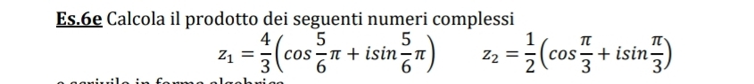 Es.6e Calcola il prodotto dei seguenti numeri complessi
z_1= 4/3 (cos  5/6 π +isin  5/6 π ) z_2= 1/2 (cos  π /3 +isin  π /3 )