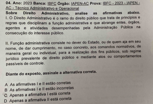 Ano: 2023 Banca: IBFC Órgão: IAPEN-AC Prova: IBFC - 2023 - IAPEN -
AC - Técnico Administrativo e Operacional
Sobre Direito Administrativo, analise as afirmativas abaixo.
I. O Direito Administrativo é o ramo do direito público que trata de princípios e
regras que disciplinam a função administrativa e que abrange entes, órgãos,
agentes e atividades desempenhadas pela Administração Pública na
consecução do interesse público.
II. Função administrativa consiste no dever do Estado, ou de quem aja em seu
nome, de dar cumprimento, no caso concreto, aos comandos normativos, de
maneira geral ou individual, para a realização dos fins públicos, sob regime
jurídico prevalente de direito público e mediante atos ou comportamentos
passíveis de controle.
Diante do exposto, assinale a alternativa correta.
A As afirmativas I e II estão corretas
B As afirmativas I e II estão incorretas
C Apenas a afirmativa I está correta
D Apenas a afirmativa II está correta