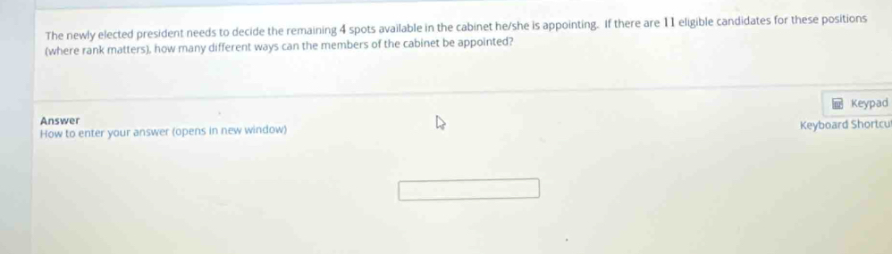 The newly elected president needs to decide the remaining 4 spots available in the cabinet he/she is appointing. If there are 11 eligible candidates for these positions 
(where rank matters), how many different ways can the members of the cabinet be appointed? 
Keypad 
Answer 
How to enter your answer (opens in new window) Keyboard Shortcu