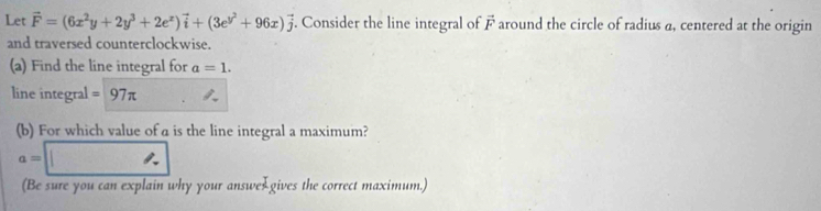 Let vector F=(6x^2y+2y^3+2e^x)vector i+(3e^(y^2)+96x)vector j. Consider the line integral of vector F around the circle of radius a, centered at the origin 
and traversed counterclockwise. 
(a) Find the line integral for a=1. 
line integral =97π
(b) For which value of a is the line integral a maximum?
a=□
(Be sure you can explain why your answe gives the correct maximum.)