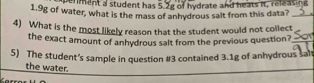 xperiment a student has 5.2g of hydrate and heats it, releasing
1.9g of water, what is the mass of anhydrous salt from this data?_ 
4) What is the most likely reason that the student would not collect 
the exact amount of anhydrous salt from the previous question?_ 
5) The student’s sample in question #3 contained 3.1g of anhydrous salt 
the water.