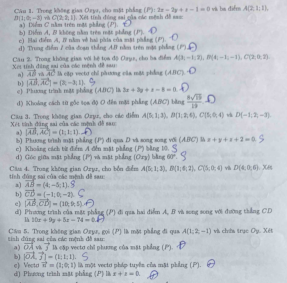 Trong không gian Oxyz, cho mặt phẳng (P): 2x-2y+z-1=0 và ba điểm A(2;1;1),
B(1;0;-3) và C(2;2;1). Xét tính dúng sai của các mệnh đề sau:
a) Diểm C nằm trên mặt phẳng (P).
b) Điểm A, B không nằm trên mặt phẳng (P).
c) Hai điểm A, B nằm về hai phía của mặt phẳng (P).
d) Trung điểm I của đoạn thẳng AB nằm trên mặt phẳng (P)
Câu 2. Trong không gian với hệ tọa độ Oxyz, cho ba điểm A(3;-1;2),B(4;-1;-1),C(2;0;2).
Xét tính đúng sai của các mệnh đề sau:
a) vector AB và vector AC là cặp vectơ chỉ phương của mặt phẳng (ABC).
b) [vector AB,vector AC]=(3;-3;1).
c) Phương trình mặt phẳng (ABC) là 3x+3y+z-8=0.
d) Khoảng cách từ gốc tọa độ O đến mặt phẳng (ABC) bằng  8sqrt(19)/19 
Câu 3. Trong không gian Oxyz, cho các điểm A(5;1;3),B(1;2;6),C(5;0;4) và D(-1;2;-3).
Xét tính đúng sai của các mệnh đề sau:
a) [vector AB,vector AC]=(1;1;1).
b) Phương trình mặt phẳng (P) đi qua D và song song với (ABC) là x+y+z+2=0.
c) Khoảng cách từ điểm A đến mặt phẳng (P) bằng 10.
d) Góc giữa mặt phẳng (P) và mặt phẳng (Oxy) bằng 60°.
Câu 4. Trong không gian Oxyz, cho bốn điểm A(5;1;3),B(1;6;2),C(5;0;4) và D(4;0;6). Xét
tính đúng sai của các mệnh đề sau:
a) vector AB=(4;-5;1).
b) vector CD=(-1;0;-2).
c) [vector AB,vector CD]=(10;9;5).
d) Phương trình của mặt phẳng (P) đi qua hai điểm A, B và song song với đường thẳng CD
là 10x+9y+5z-74=0.
Câu 5. Trong không gian Oxyz, gọi (P) là mặt phẳng đi qua A(1;2;-1) và chứa trục Oy. Xét
tính đúng sai của các mệnh đề sau:
a) vector OA và vector j là cặp vectơ chỉ phương của mặt phẳng (P).
b) [vector OA,vector j]=(1;1;1).
c) Vectơ vector n=(1;0;1) là một vectơ pháp tuyến của mặt phẳng (P).
d) Phương trình mặt phẳng (P) là x+z=0.