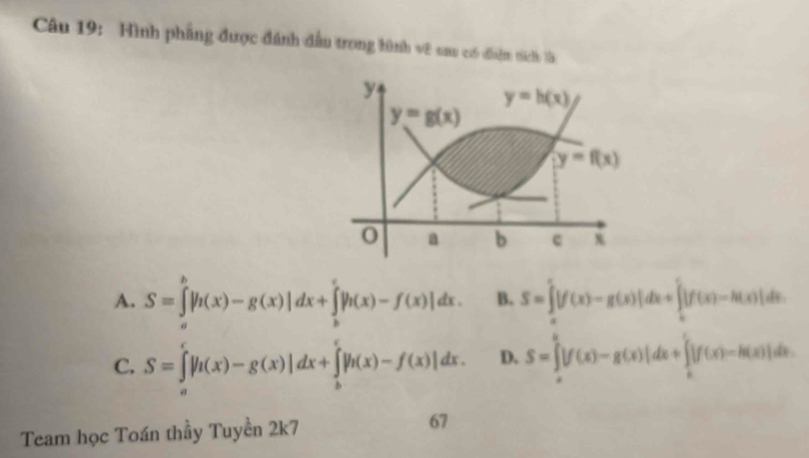 Hình phẳng được đánh dầu trong hình vê nau có điệm tích là
A. S=∈tlimits _a^b|h(x)-g(x)|dx+∈tlimits _b^c|h(x)-f(x)|dx. B. S=∈tlimits _a^c|f(x)-g(x)|dx+∈tlimits _b^c|f(x)-h(x)|dx.
C. S=∈tlimits _0^e|h(x)-g(x)|dx+∈tlimits _h^e|h(x)-f(x)|dx. D. S=∈tlimits _0^a|f(x)-g(x)|dx+∈tlimits _a^c|f(x)-h(x)|dx.
Team học Toán thầy Tuyền 2k7 67