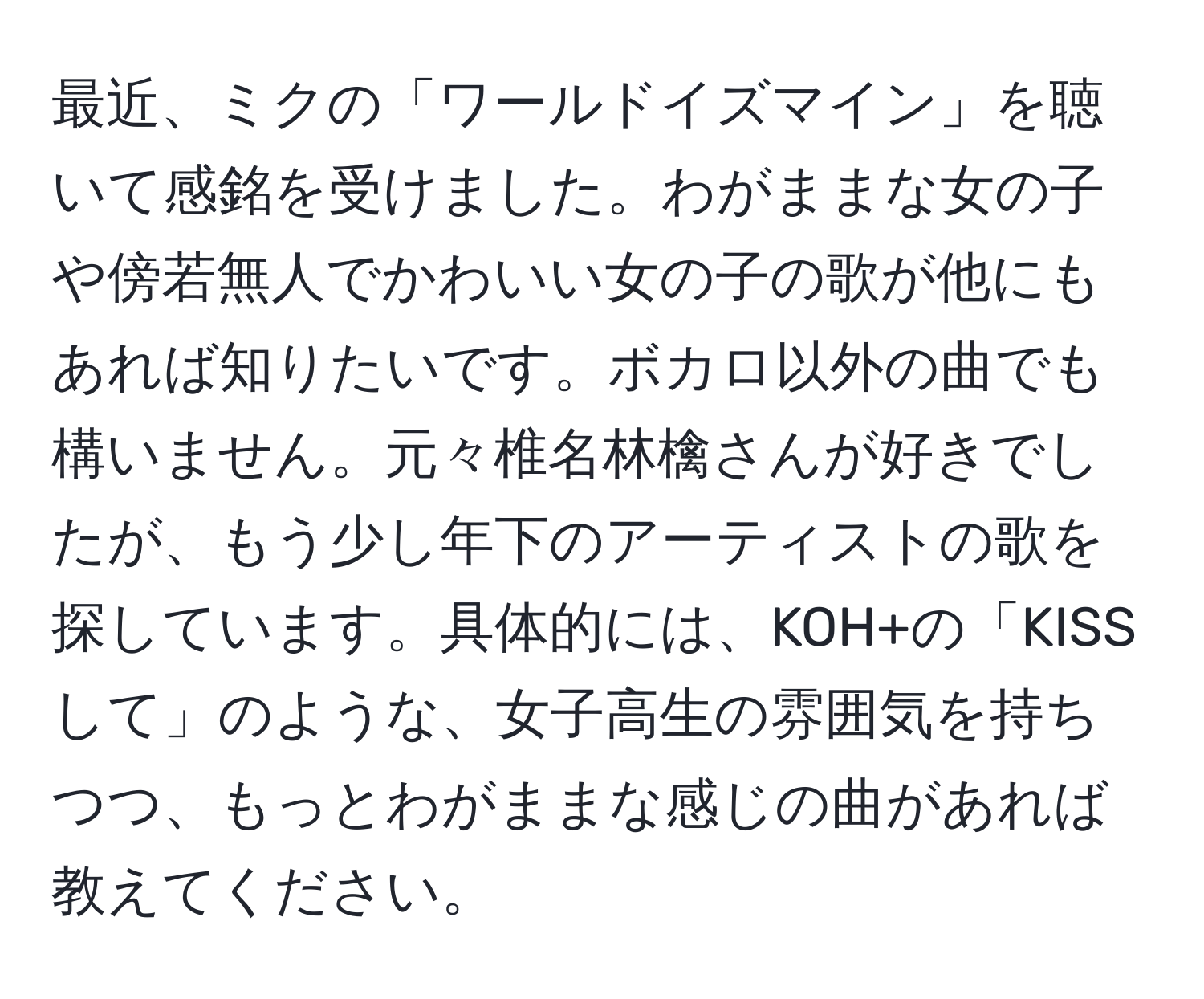 最近、ミクの「ワールドイズマイン」を聴いて感銘を受けました。わがままな女の子や傍若無人でかわいい女の子の歌が他にもあれば知りたいです。ボカロ以外の曲でも構いません。元々椎名林檎さんが好きでしたが、もう少し年下のアーティストの歌を探しています。具体的には、KOH+の「KISSして」のような、女子高生の雰囲気を持ちつつ、もっとわがままな感じの曲があれば教えてください。