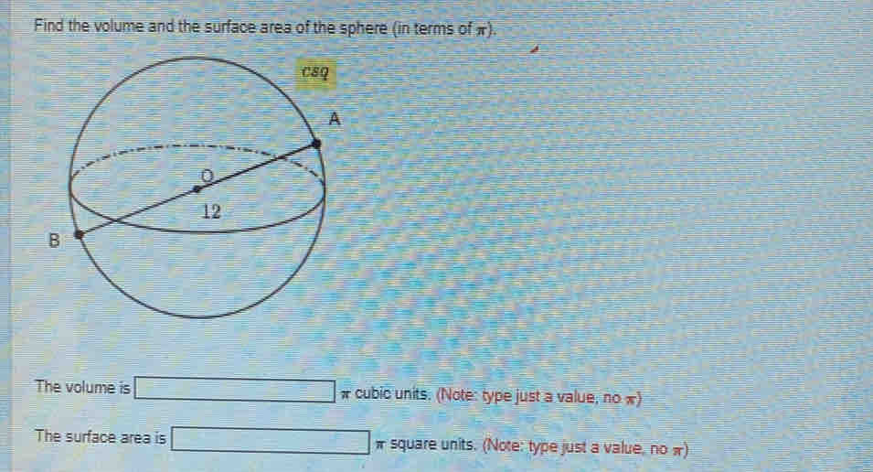 Find the volume and the surface area of the sphere (in terms of π). 
The volume is □ # cubic units. (Note: type just a value, no «) 
The surface area is □ π square units. (Note: type just a value, no π)